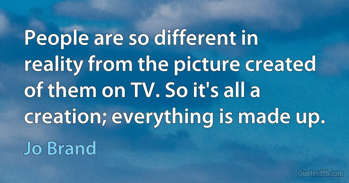 People are so different in reality from the picture created of them on TV. So it's all a creation; everything is made up. (Jo Brand)