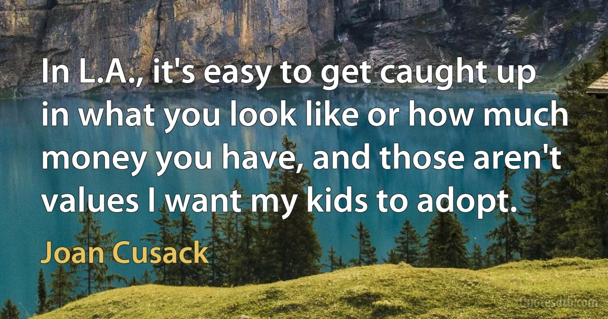 In L.A., it's easy to get caught up in what you look like or how much money you have, and those aren't values I want my kids to adopt. (Joan Cusack)