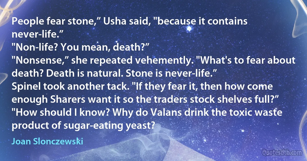 People fear stone,” Usha said, "because it contains never-life.”
"Non-life? You mean, death?”
"Nonsense,” she repeated vehemently. "What's to fear about death? Death is natural. Stone is never-life.”
Spinel took another tack. "If they fear it, then how come enough Sharers want it so the traders stock shelves full?”
"How should I know? Why do Valans drink the toxic waste product of sugar-eating yeast? (Joan Slonczewski)