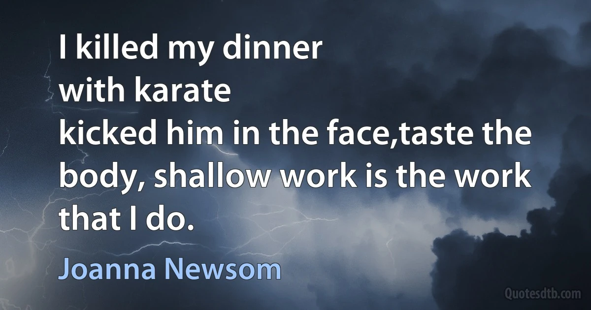 I killed my dinner
with karate
kicked him in the face,taste the body, shallow work is the work that I do. (Joanna Newsom)