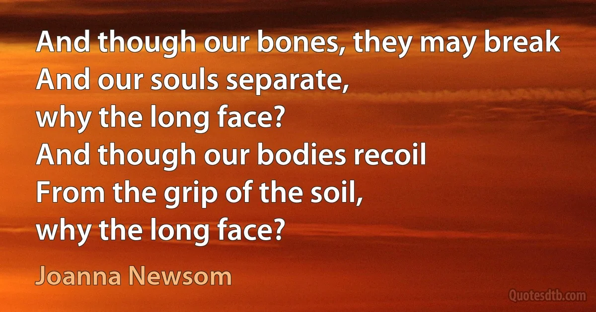 And though our bones, they may break
And our souls separate,
why the long face?
And though our bodies recoil
From the grip of the soil,
why the long face? (Joanna Newsom)