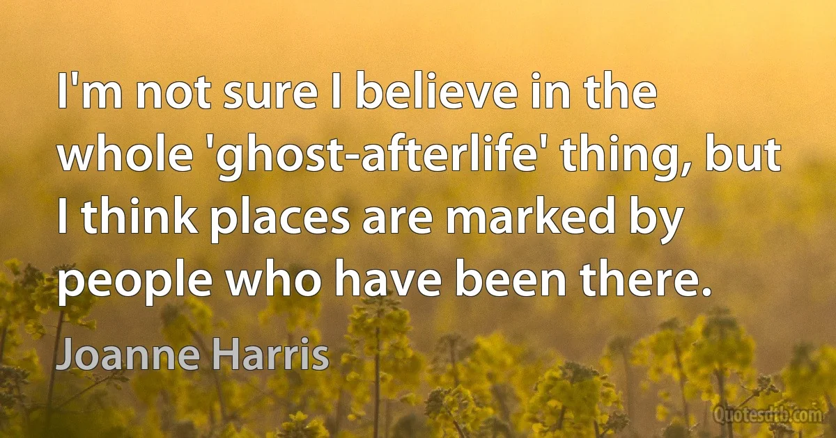 I'm not sure I believe in the whole 'ghost-afterlife' thing, but I think places are marked by people who have been there. (Joanne Harris)