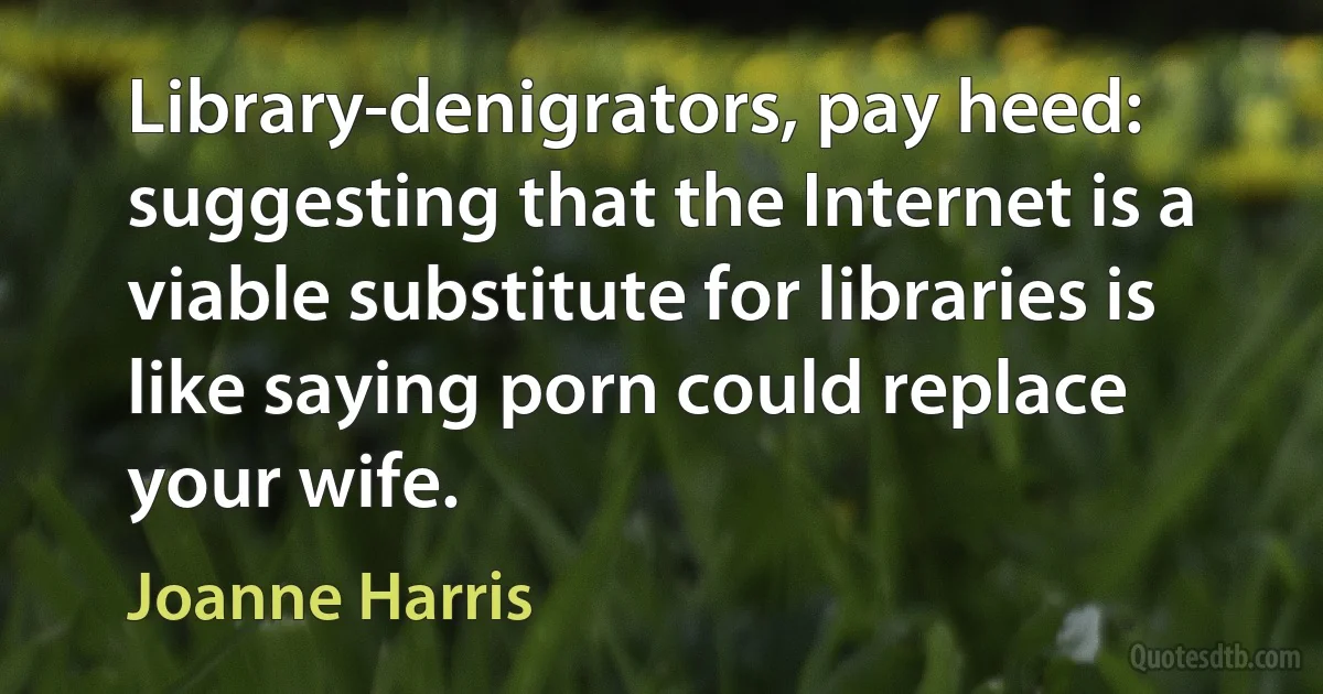 Library-denigrators, pay heed: suggesting that the Internet is a viable substitute for libraries is like saying porn could replace your wife. (Joanne Harris)