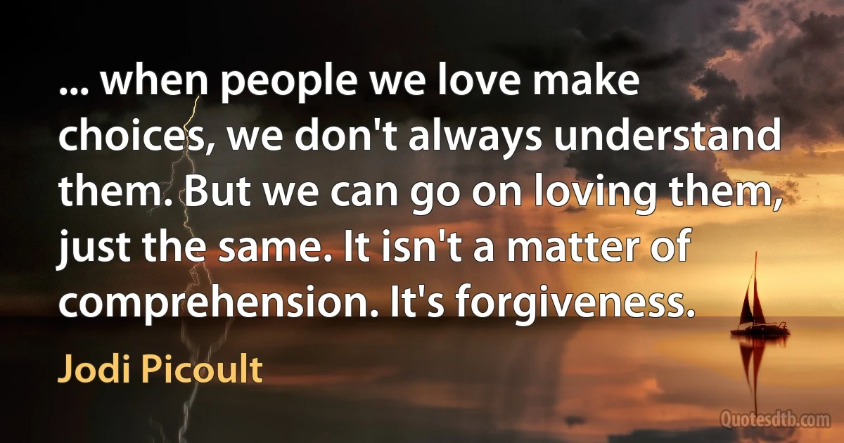 ... when people we love make choices, we don't always understand them. But we can go on loving them, just the same. It isn't a matter of comprehension. It's forgiveness. (Jodi Picoult)