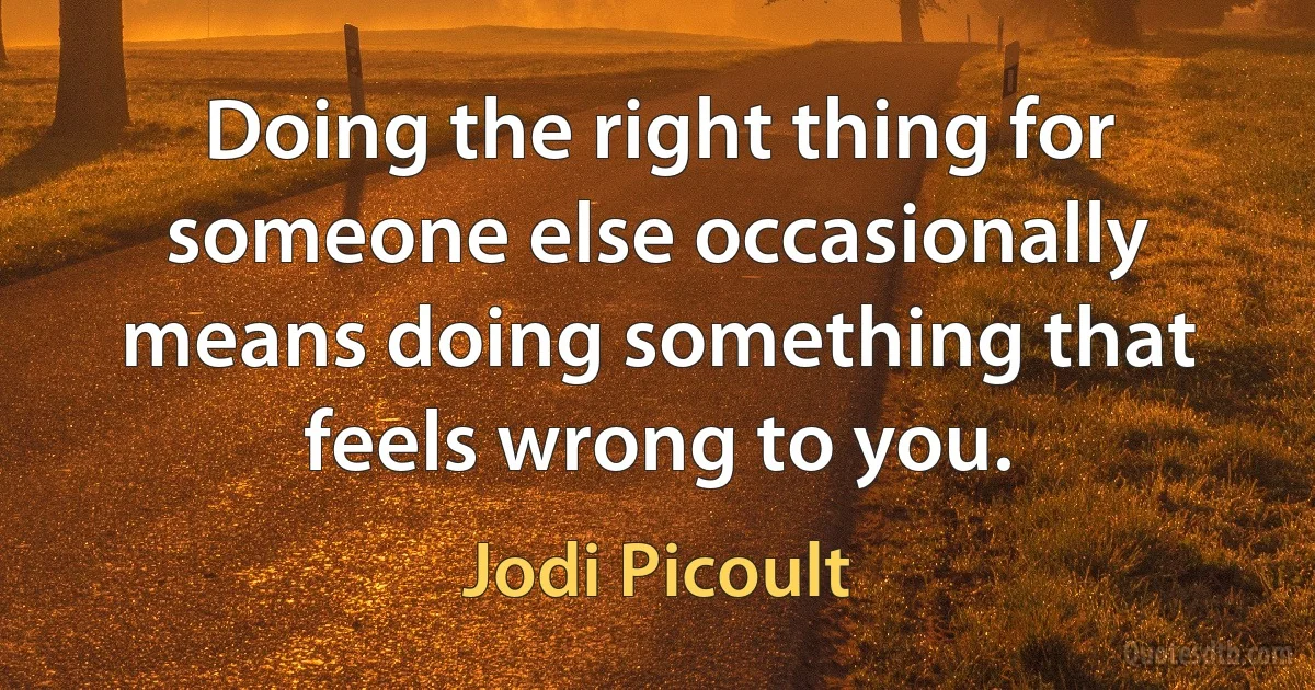 Doing the right thing for someone else occasionally means doing something that feels wrong to you. (Jodi Picoult)