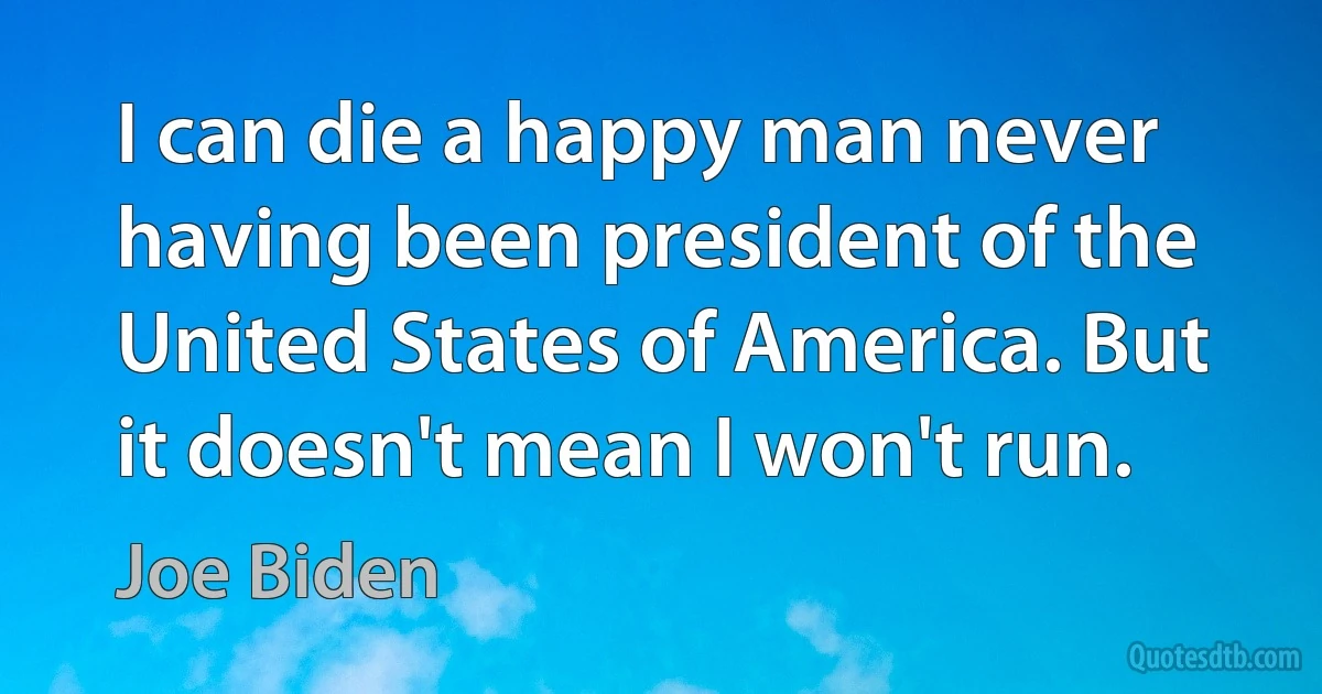 I can die a happy man never having been president of the United States of America. But it doesn't mean I won't run. (Joe Biden)