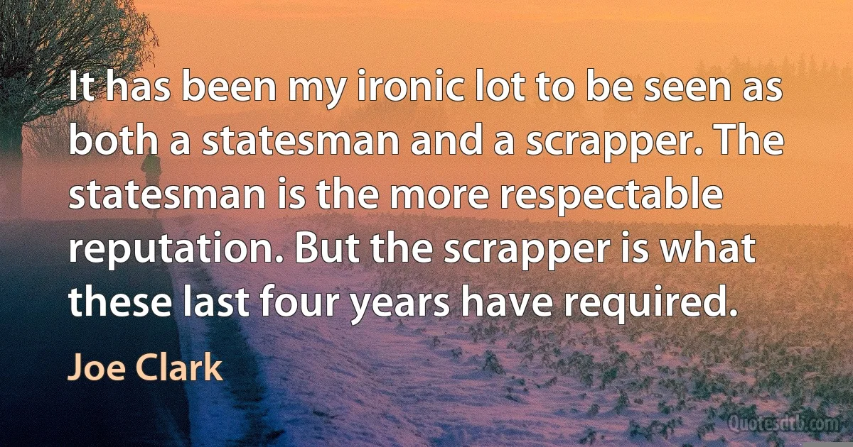 It has been my ironic lot to be seen as both a statesman and a scrapper. The statesman is the more respectable reputation. But the scrapper is what these last four years have required. (Joe Clark)