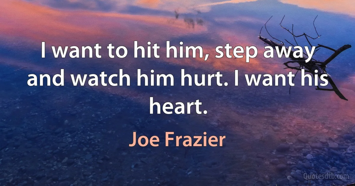 I want to hit him, step away and watch him hurt. I want his heart. (Joe Frazier)