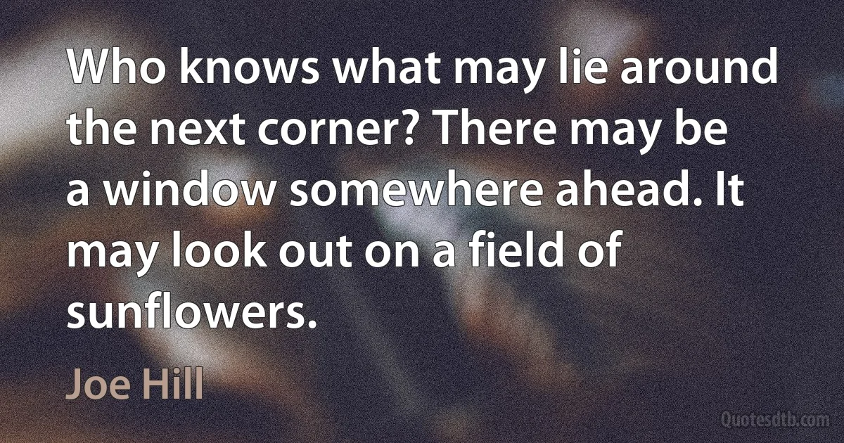 Who knows what may lie around the next corner? There may be a window somewhere ahead. It may look out on a field of sunflowers. (Joe Hill)