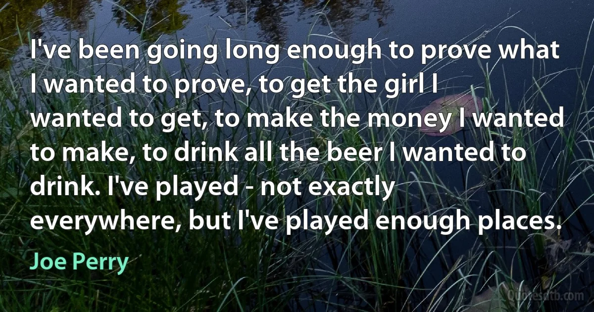 I've been going long enough to prove what I wanted to prove, to get the girl I wanted to get, to make the money I wanted to make, to drink all the beer I wanted to drink. I've played - not exactly everywhere, but I've played enough places. (Joe Perry)