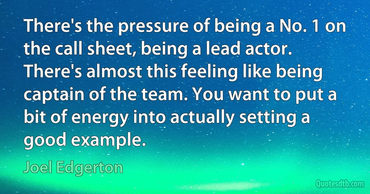 There's the pressure of being a No. 1 on the call sheet, being a lead actor. There's almost this feeling like being captain of the team. You want to put a bit of energy into actually setting a good example. (Joel Edgerton)