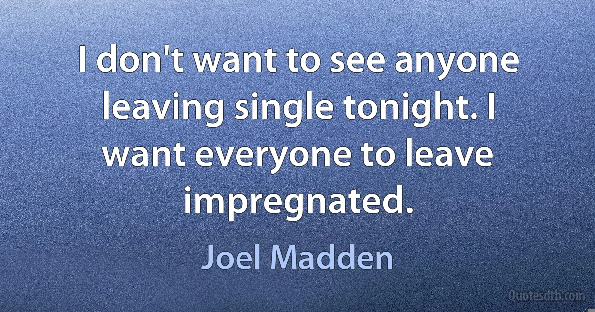 I don't want to see anyone leaving single tonight. I want everyone to leave impregnated. (Joel Madden)