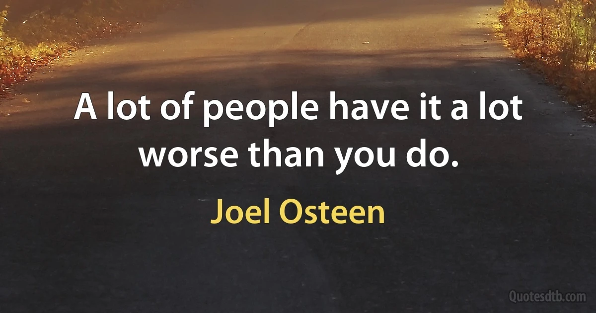 A lot of people have it a lot worse than you do. (Joel Osteen)