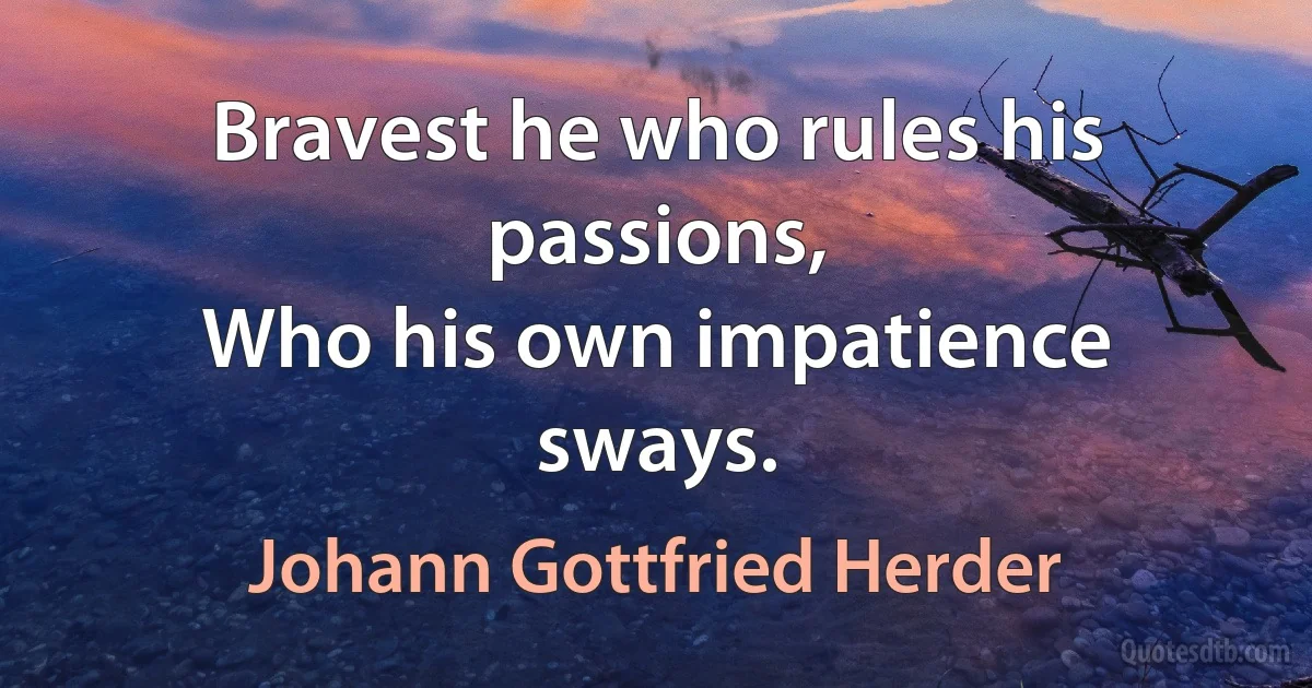 Bravest he who rules his passions,
Who his own impatience sways. (Johann Gottfried Herder)