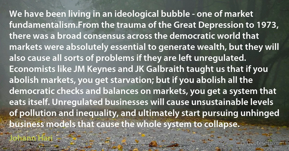 We have been living in an ideological bubble - one of market fundamentalism.From the trauma of the Great Depression to 1973, there was a broad consensus across the democratic world that markets were absolutely essential to generate wealth, but they will also cause all sorts of problems if they are left unregulated. Economists like JM Keynes and JK Galbraith taught us that if you abolish markets, you get starvation; but if you abolish all the democratic checks and balances on markets, you get a system that eats itself. Unregulated businesses will cause unsustainable levels of pollution and inequality, and ultimately start pursuing unhinged business models that cause the whole system to collapse. (Johann Hari)