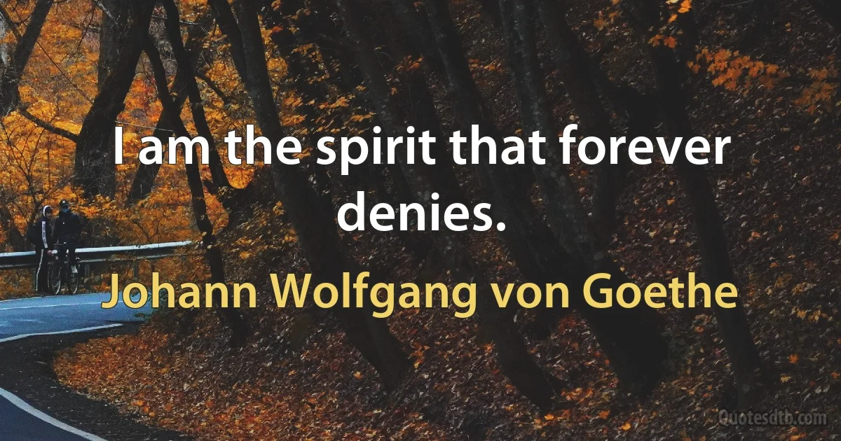 I am the spirit that forever denies. (Johann Wolfgang von Goethe)