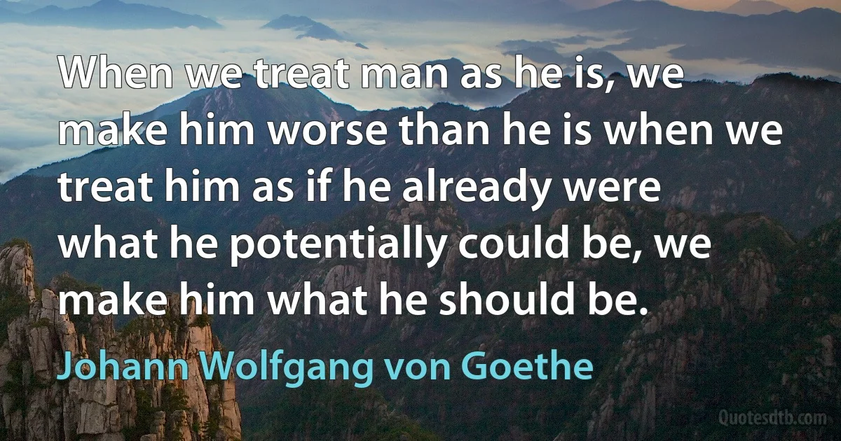 When we treat man as he is, we make him worse than he is when we treat him as if he already were what he potentially could be, we make him what he should be. (Johann Wolfgang von Goethe)