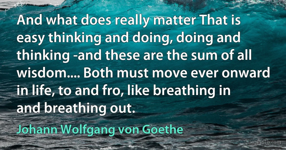 And what does really matter That is easy thinking and doing, doing and thinking -and these are the sum of all wisdom.... Both must move ever onward in life, to and fro, like breathing in and breathing out. (Johann Wolfgang von Goethe)