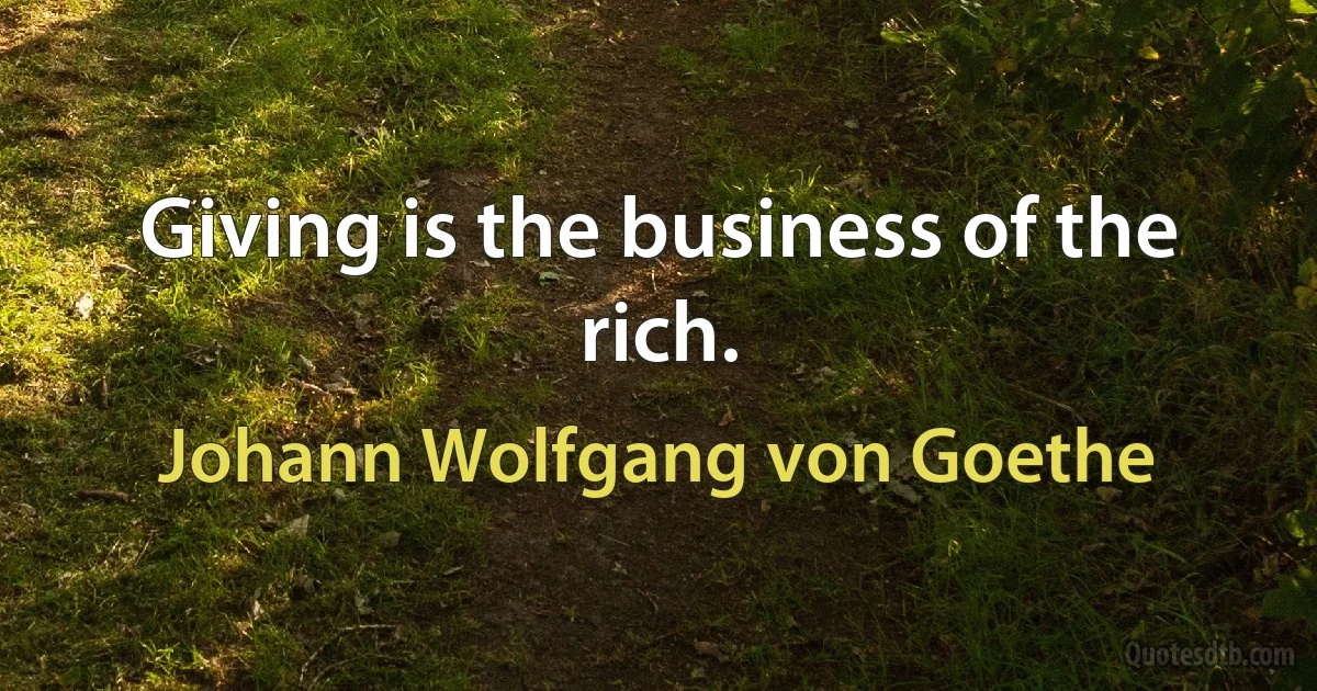 Giving is the business of the rich. (Johann Wolfgang von Goethe)