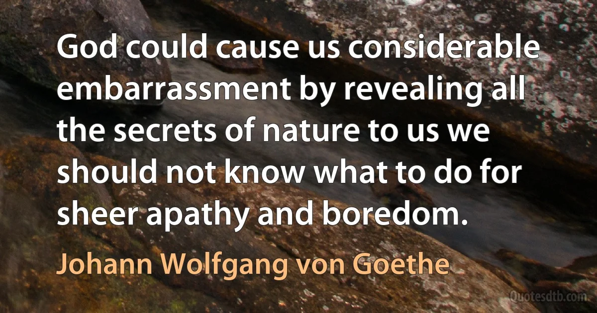 God could cause us considerable embarrassment by revealing all the secrets of nature to us we should not know what to do for sheer apathy and boredom. (Johann Wolfgang von Goethe)