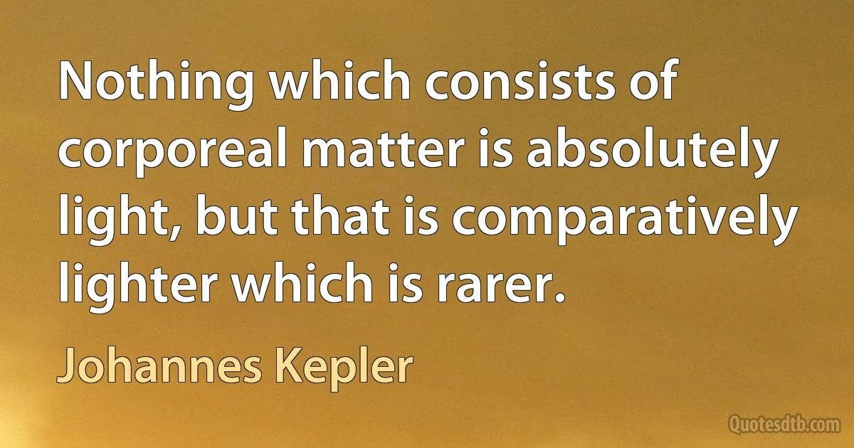 Nothing which consists of corporeal matter is absolutely light, but that is comparatively lighter which is rarer. (Johannes Kepler)