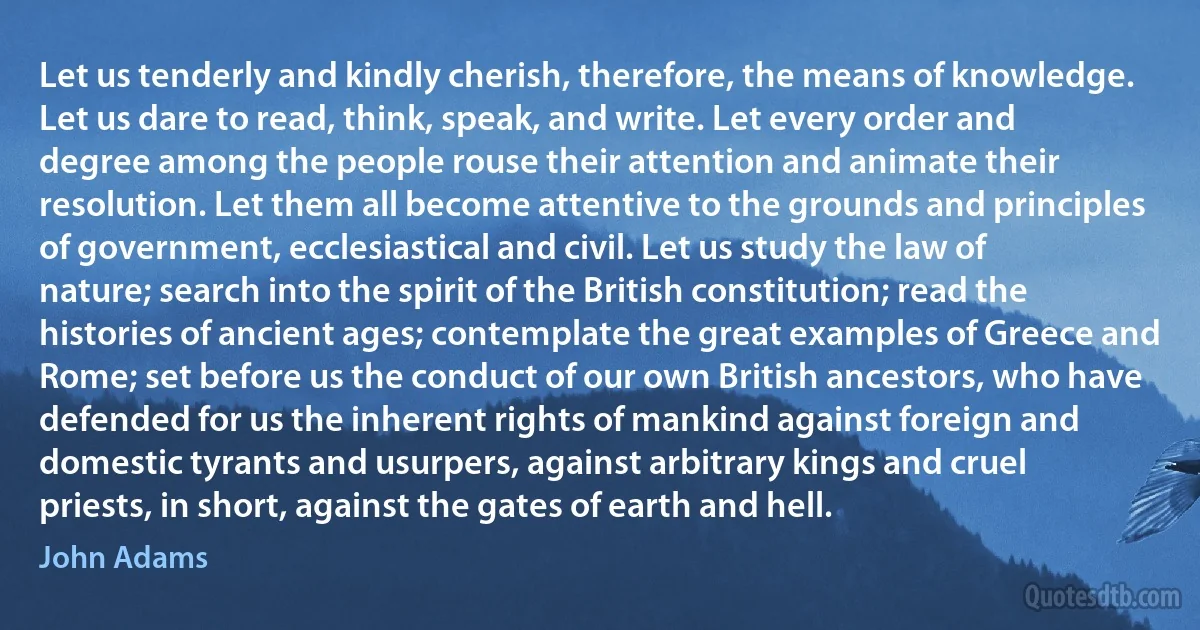 Let us tenderly and kindly cherish, therefore, the means of knowledge. Let us dare to read, think, speak, and write. Let every order and degree among the people rouse their attention and animate their resolution. Let them all become attentive to the grounds and principles of government, ecclesiastical and civil. Let us study the law of nature; search into the spirit of the British constitution; read the histories of ancient ages; contemplate the great examples of Greece and Rome; set before us the conduct of our own British ancestors, who have defended for us the inherent rights of mankind against foreign and domestic tyrants and usurpers, against arbitrary kings and cruel priests, in short, against the gates of earth and hell. (John Adams)