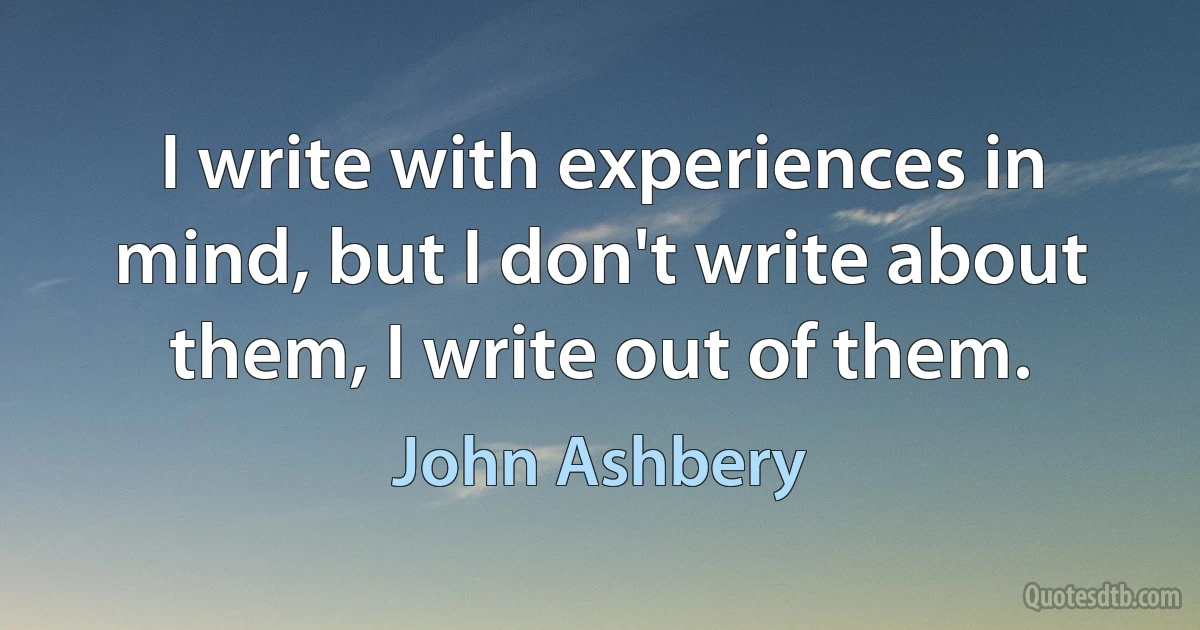 I write with experiences in mind, but I don't write about them, I write out of them. (John Ashbery)