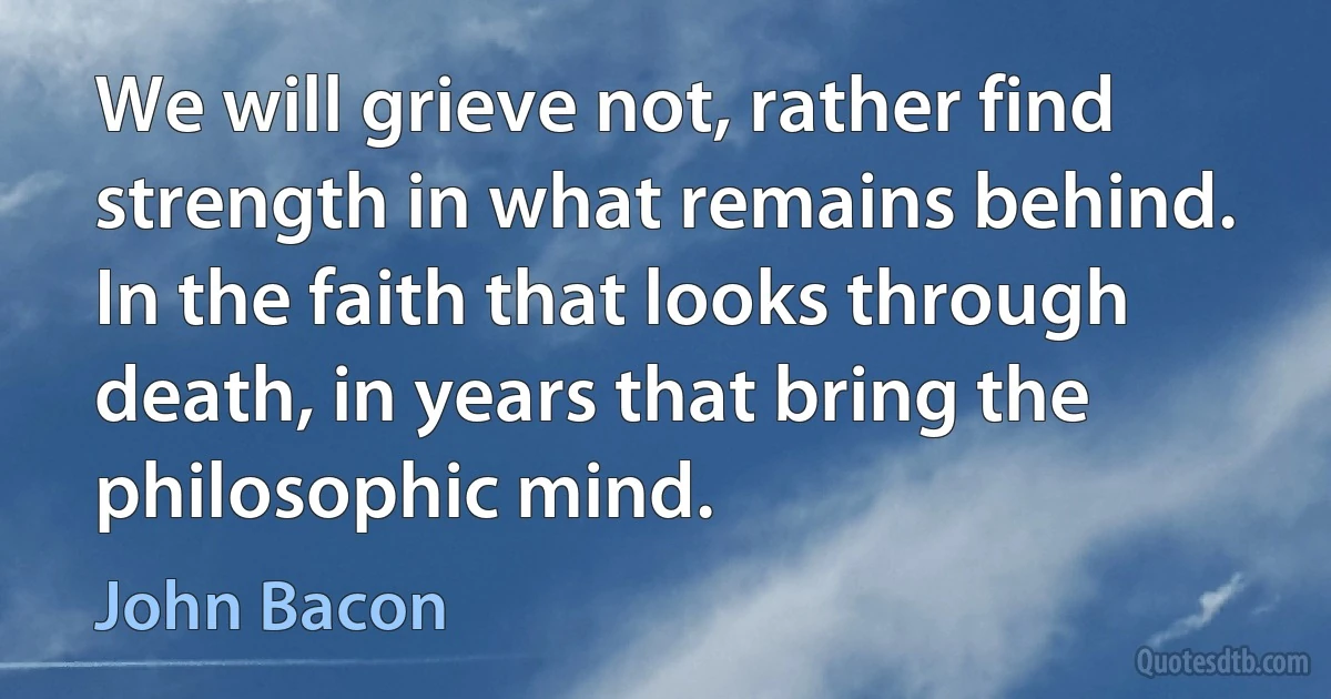 We will grieve not, rather find strength in what remains behind. In the faith that looks through death, in years that bring the philosophic mind. (John Bacon)