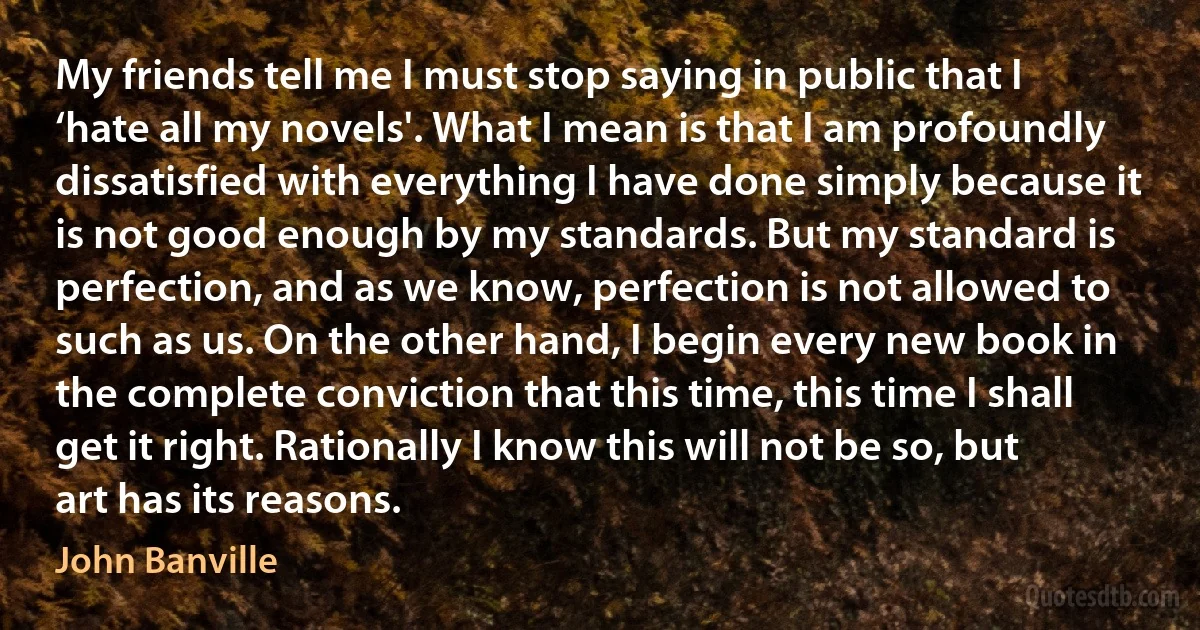 My friends tell me I must stop saying in public that I ‘hate all my novels'. What I mean is that I am profoundly dissatisfied with everything I have done simply because it is not good enough by my standards. But my standard is perfection, and as we know, perfection is not allowed to such as us. On the other hand, I begin every new book in the complete conviction that this time, this time I shall get it right. Rationally I know this will not be so, but art has its reasons. (John Banville)