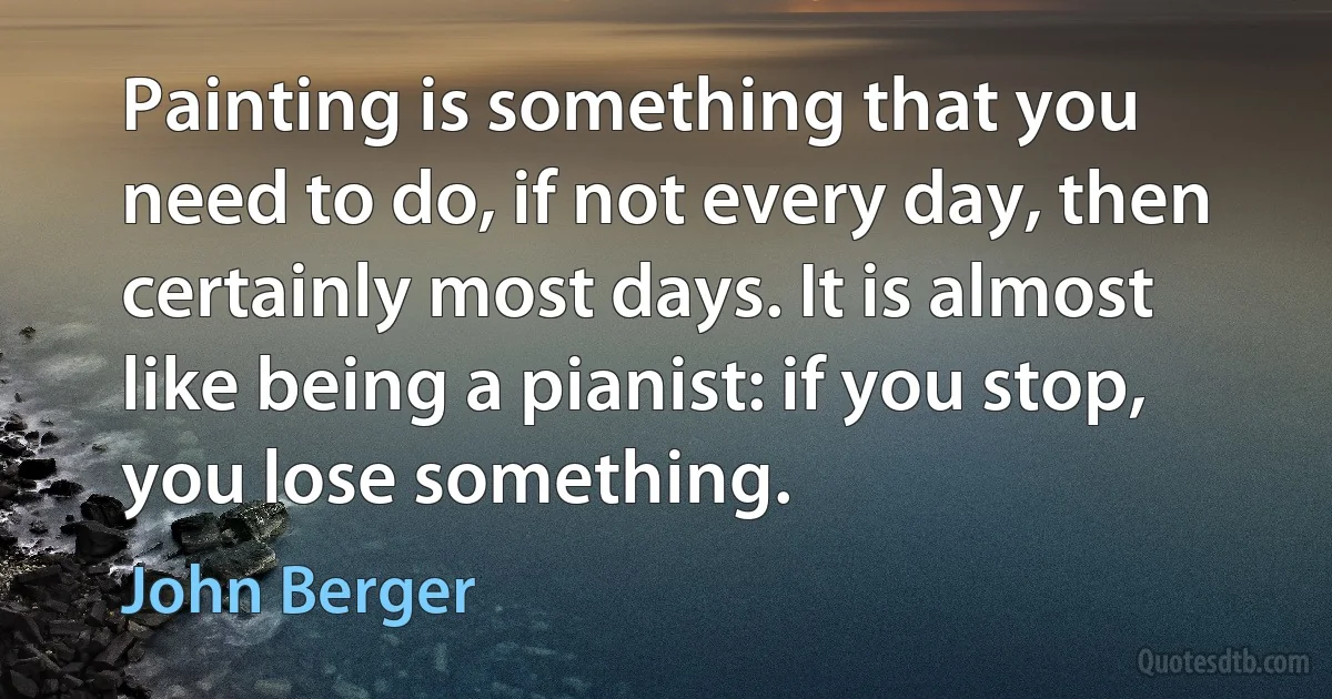 Painting is something that you need to do, if not every day, then certainly most days. It is almost like being a pianist: if you stop, you lose something. (John Berger)