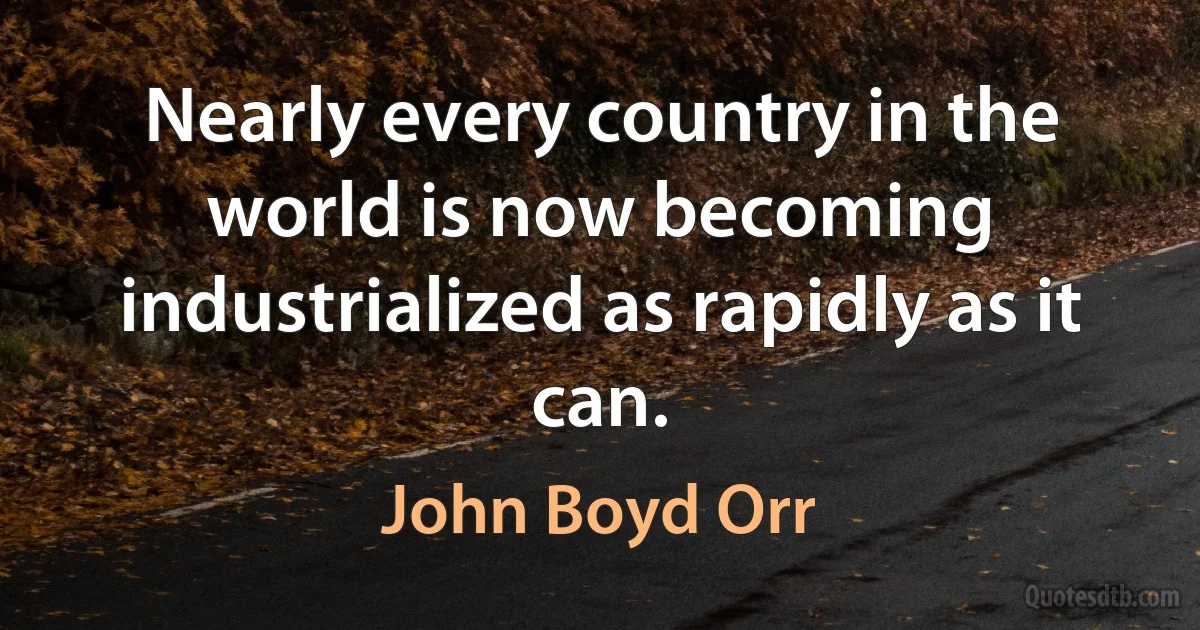 Nearly every country in the world is now becoming industrialized as rapidly as it can. (John Boyd Orr)