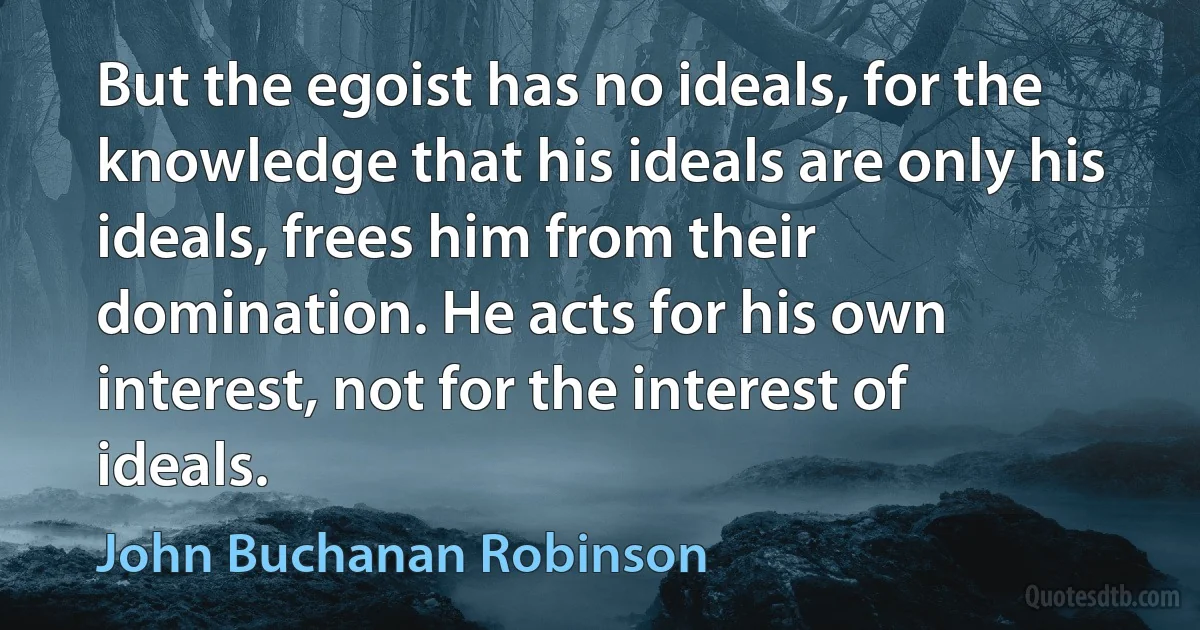 But the egoist has no ideals, for the knowledge that his ideals are only his ideals, frees him from their domination. He acts for his own interest, not for the interest of ideals. (John Buchanan Robinson)