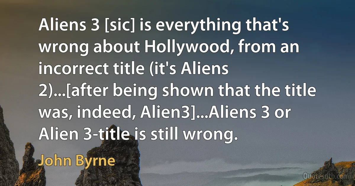 Aliens 3 [sic] is everything that's wrong about Hollywood, from an incorrect title (it's Aliens 2)...[after being shown that the title was, indeed, Alien3]...Aliens 3 or Alien 3-title is still wrong. (John Byrne)