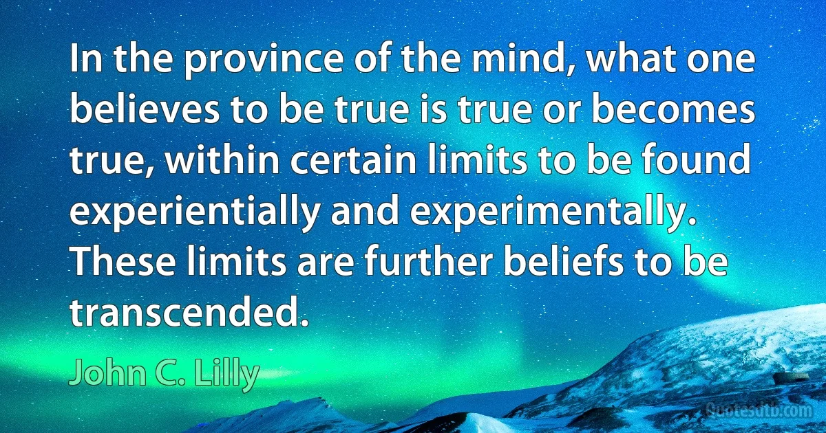 In the province of the mind, what one believes to be true is true or becomes true, within certain limits to be found experientially and experimentally. These limits are further beliefs to be transcended. (John C. Lilly)