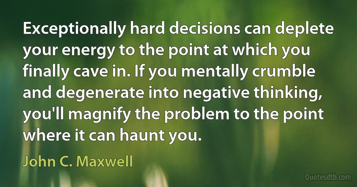 Exceptionally hard decisions can deplete your energy to the point at which you finally cave in. If you mentally crumble and degenerate into negative thinking, you'll magnify the problem to the point where it can haunt you. (John C. Maxwell)