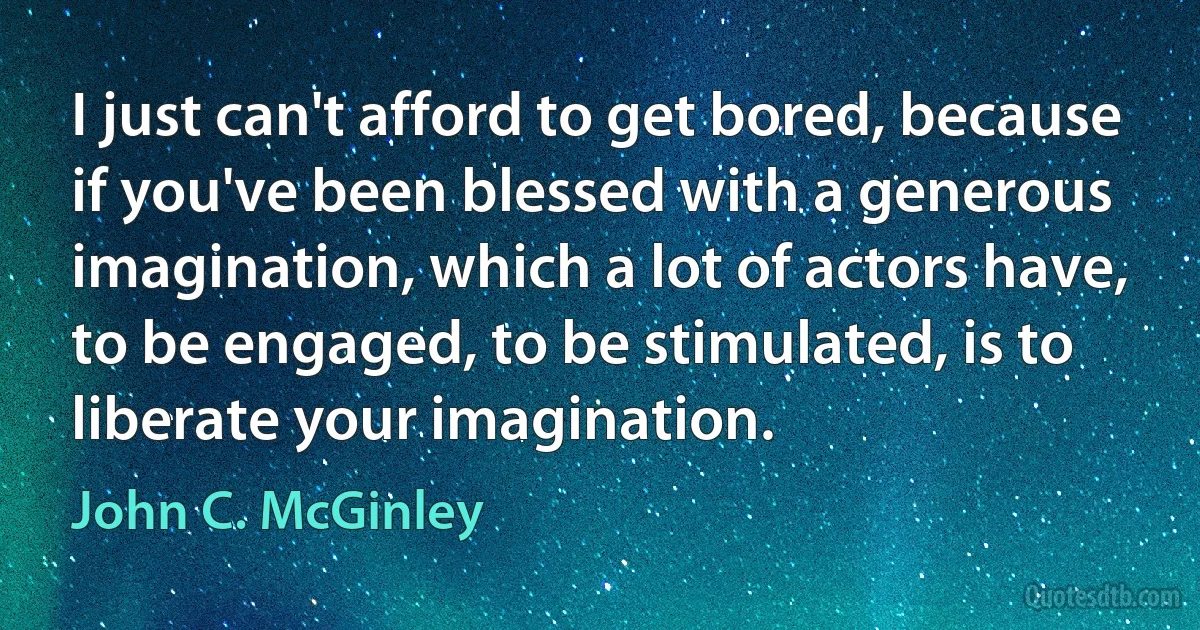 I just can't afford to get bored, because if you've been blessed with a generous imagination, which a lot of actors have, to be engaged, to be stimulated, is to liberate your imagination. (John C. McGinley)