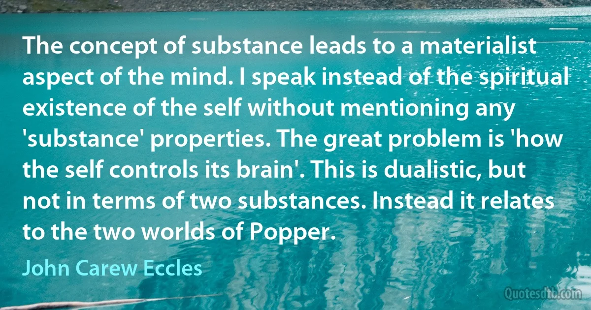 The concept of substance leads to a materialist aspect of the mind. I speak instead of the spiritual existence of the self without mentioning any 'substance' properties. The great problem is 'how the self controls its brain'. This is dualistic, but not in terms of two substances. Instead it relates to the two worlds of Popper. (John Carew Eccles)