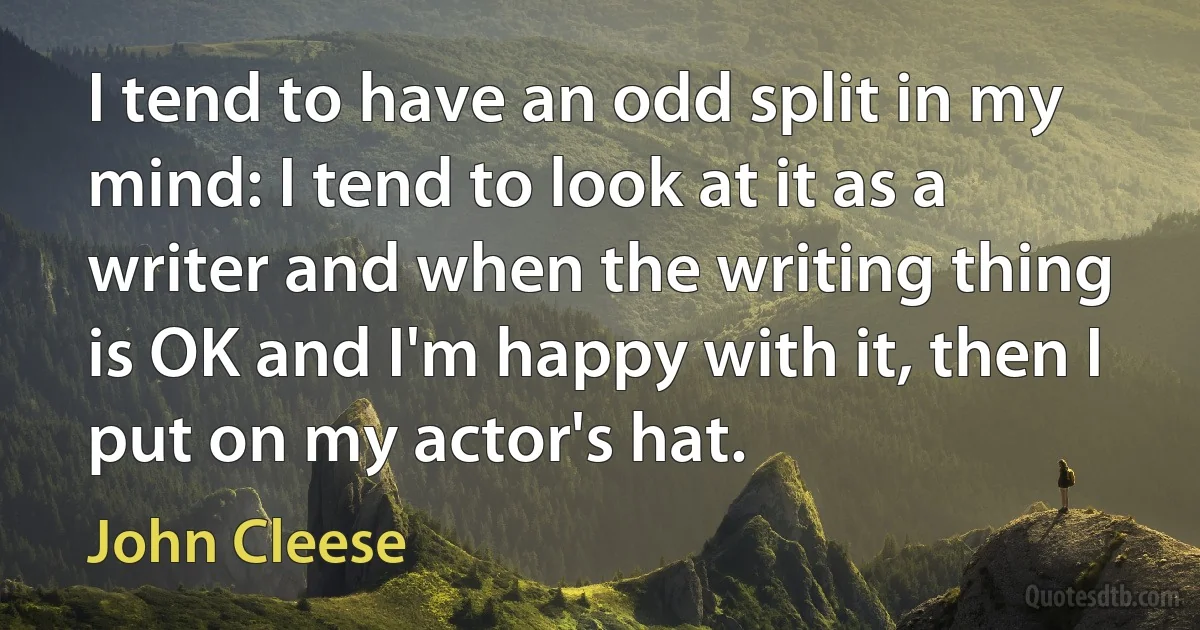 I tend to have an odd split in my mind: I tend to look at it as a writer and when the writing thing is OK and I'm happy with it, then I put on my actor's hat. (John Cleese)