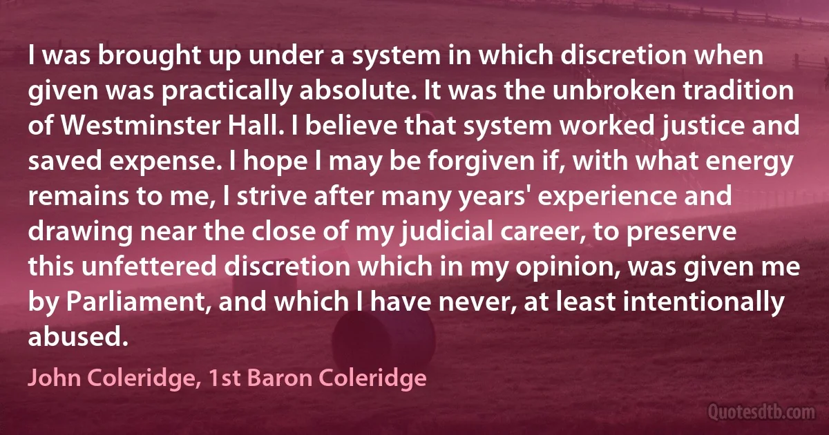 I was brought up under a system in which discretion when given was practically absolute. It was the unbroken tradition of Westminster Hall. I believe that system worked justice and saved expense. I hope I may be forgiven if, with what energy remains to me, I strive after many years' experience and drawing near the close of my judicial career, to preserve this unfettered discretion which in my opinion, was given me by Parliament, and which I have never, at least intentionally abused. (John Coleridge, 1st Baron Coleridge)