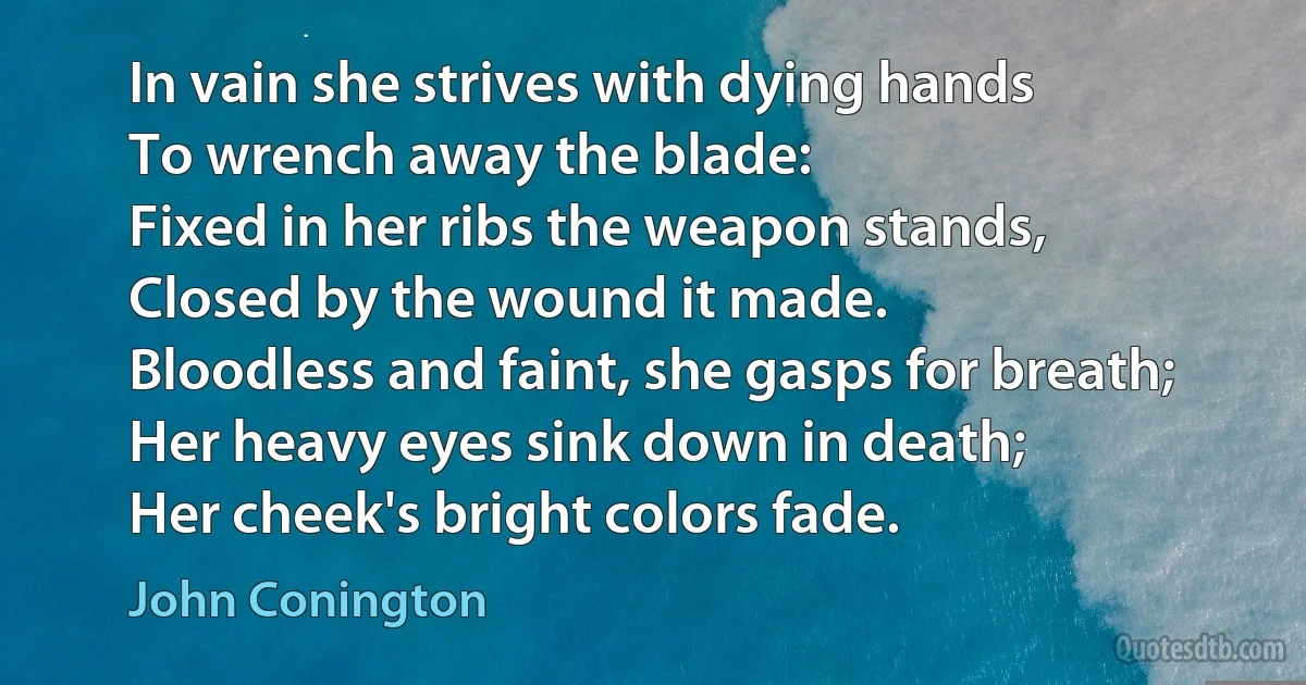 In vain she strives with dying hands
To wrench away the blade:
Fixed in her ribs the weapon stands,
Closed by the wound it made.
Bloodless and faint, she gasps for breath;
Her heavy eyes sink down in death;
Her cheek's bright colors fade. (John Conington)