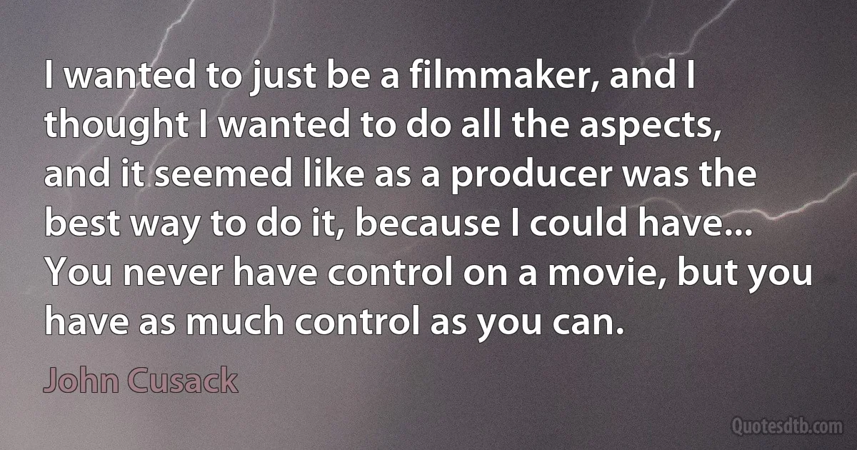 I wanted to just be a filmmaker, and I thought I wanted to do all the aspects, and it seemed like as a producer was the best way to do it, because I could have... You never have control on a movie, but you have as much control as you can. (John Cusack)