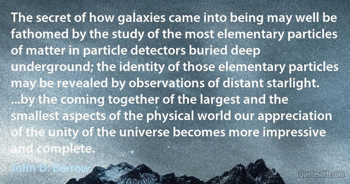 The secret of how galaxies came into being may well be fathomed by the study of the most elementary particles of matter in particle detectors buried deep underground; the identity of those elementary particles may be revealed by observations of distant starlight. ...by the coming together of the largest and the smallest aspects of the physical world our appreciation of the unity of the universe becomes more impressive and complete. (John D. Barrow)