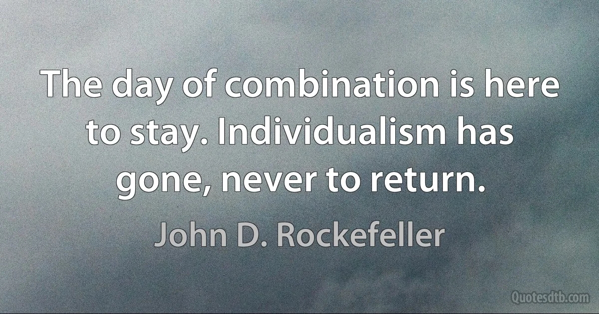 The day of combination is here to stay. Individualism has gone, never to return. (John D. Rockefeller)