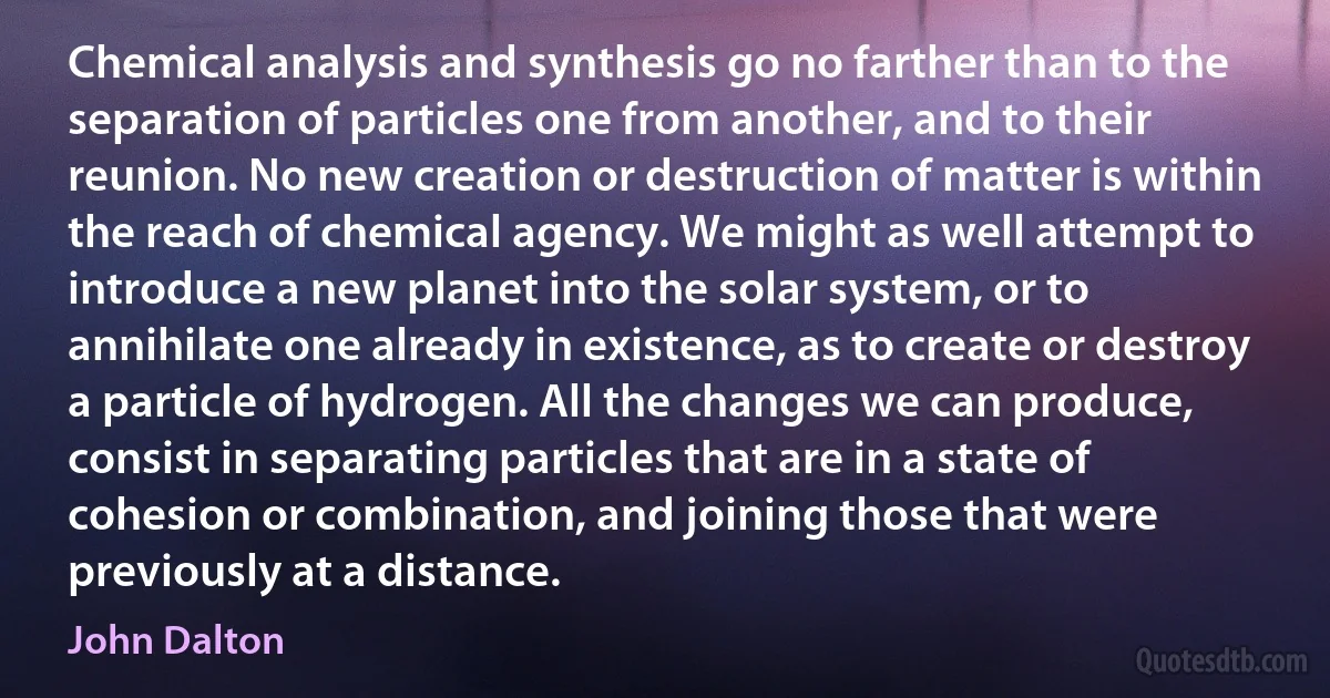 Chemical analysis and synthesis go no farther than to the separation of particles one from another, and to their reunion. No new creation or destruction of matter is within the reach of chemical agency. We might as well attempt to introduce a new planet into the solar system, or to annihilate one already in existence, as to create or destroy a particle of hydrogen. All the changes we can produce, consist in separating particles that are in a state of cohesion or combination, and joining those that were previously at a distance. (John Dalton)