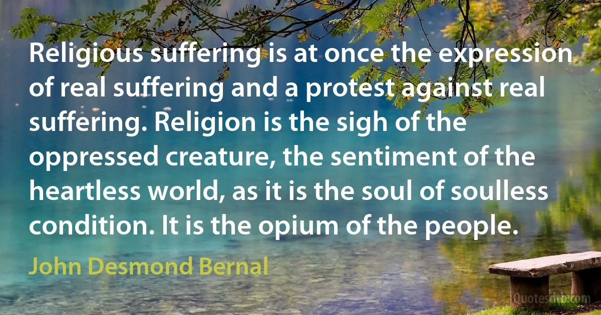 Religious suffering is at once the expression of real suffering and a protest against real suffering. Religion is the sigh of the oppressed creature, the sentiment of the heartless world, as it is the soul of soulless condition. It is the opium of the people. (John Desmond Bernal)