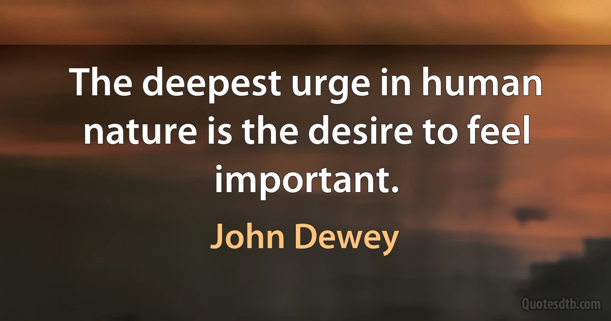 The deepest urge in human nature is the desire to feel important. (John Dewey)