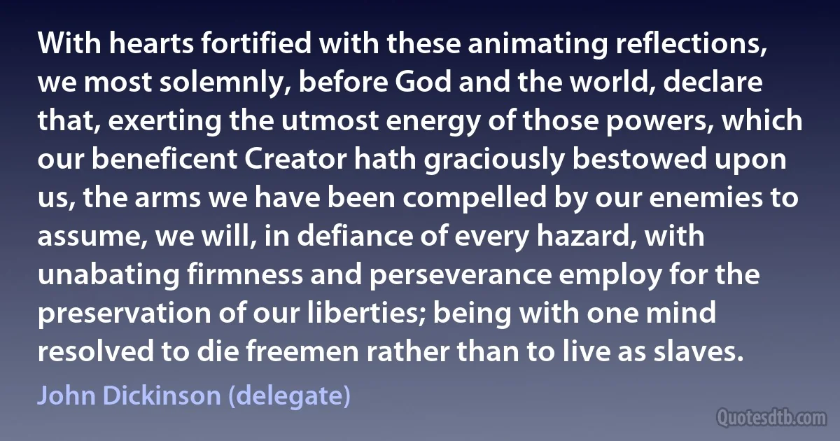 With hearts fortified with these animating reflections, we most solemnly, before God and the world, declare that, exerting the utmost energy of those powers, which our beneficent Creator hath graciously bestowed upon us, the arms we have been compelled by our enemies to assume, we will, in defiance of every hazard, with unabating firmness and perseverance employ for the preservation of our liberties; being with one mind resolved to die freemen rather than to live as slaves. (John Dickinson (delegate))