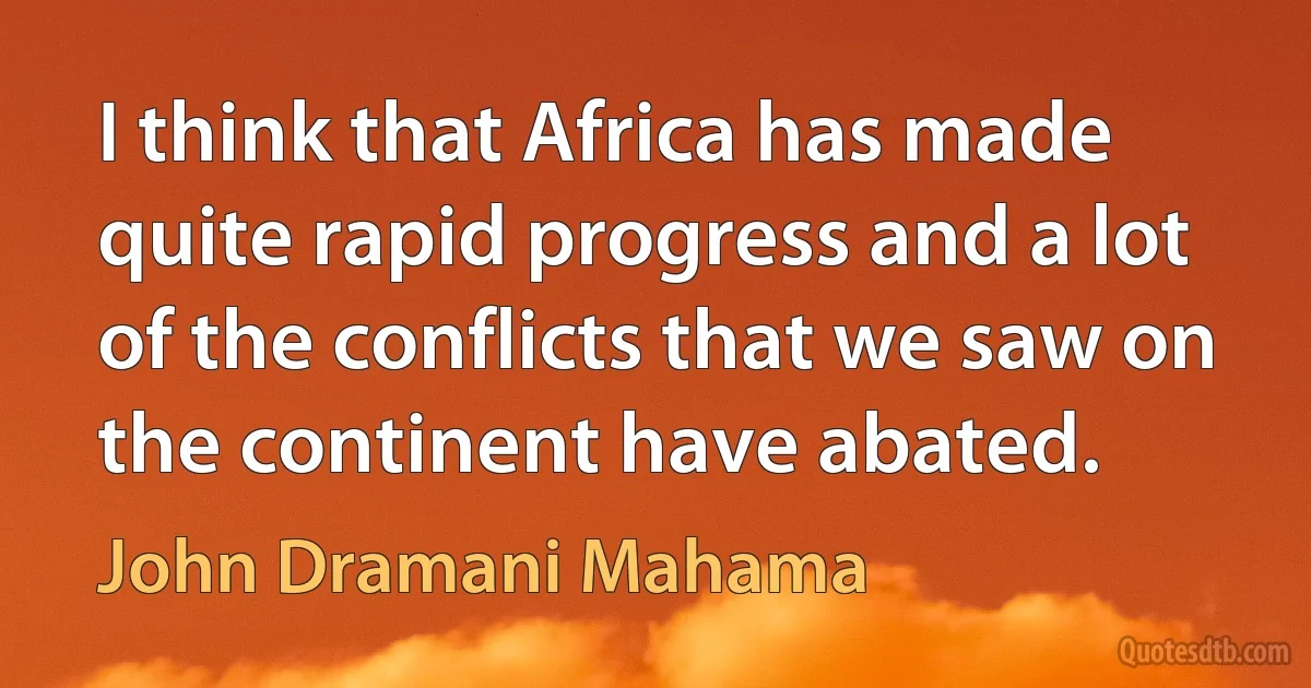 I think that Africa has made quite rapid progress and a lot of the conflicts that we saw on the continent have abated. (John Dramani Mahama)