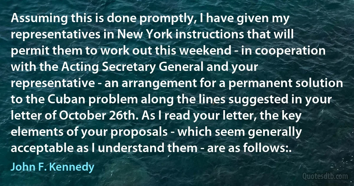 Assuming this is done promptly, I have given my representatives in New York instructions that will permit them to work out this weekend - in cooperation with the Acting Secretary General and your representative - an arrangement for a permanent solution to the Cuban problem along the lines suggested in your letter of October 26th. As I read your letter, the key elements of your proposals - which seem generally acceptable as I understand them - are as follows:. (John F. Kennedy)