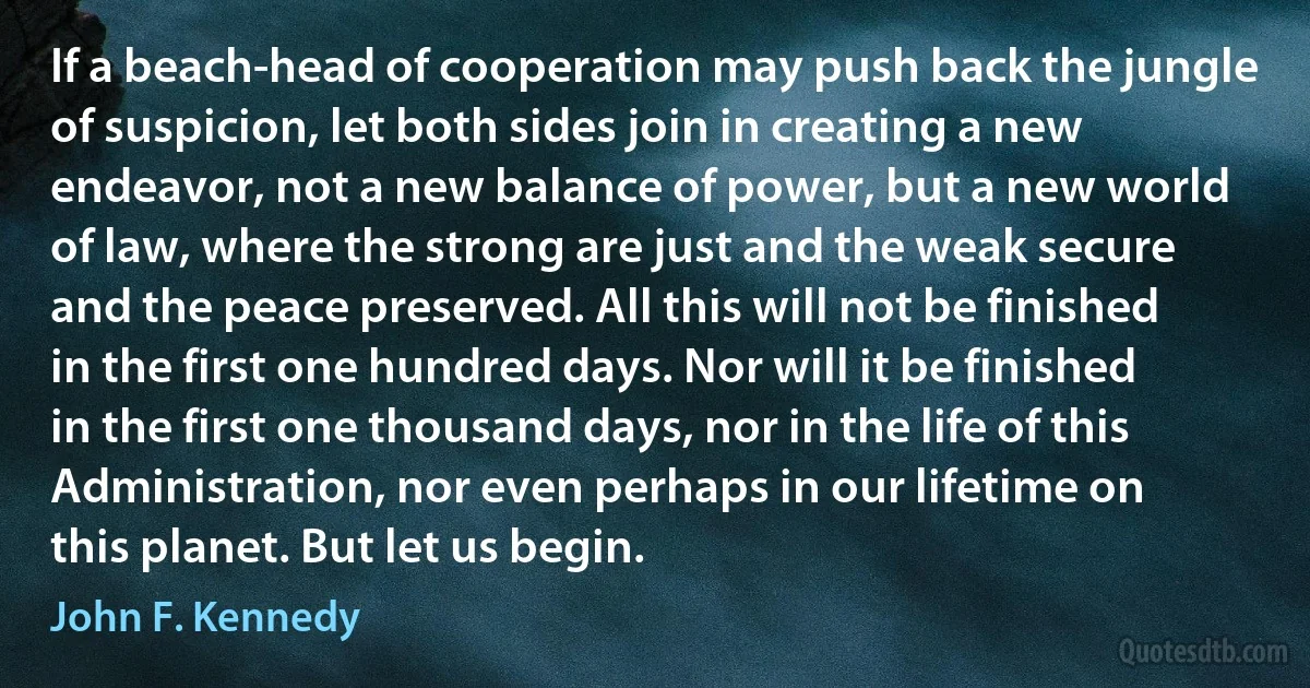 If a beach-head of cooperation may push back the jungle of suspicion, let both sides join in creating a new endeavor, not a new balance of power, but a new world of law, where the strong are just and the weak secure and the peace preserved. All this will not be finished in the first one hundred days. Nor will it be finished in the first one thousand days, nor in the life of this Administration, nor even perhaps in our lifetime on this planet. But let us begin. (John F. Kennedy)